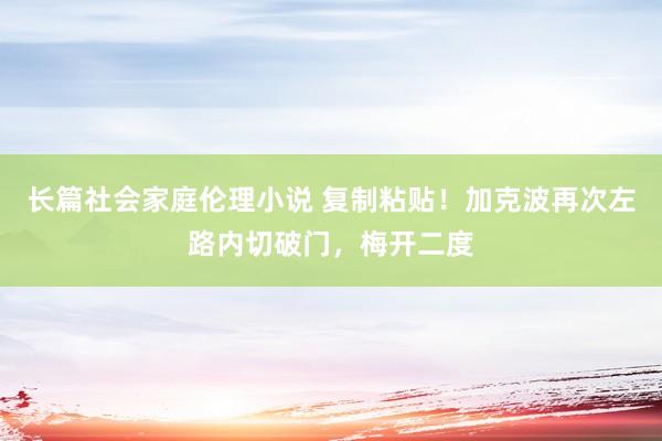 长篇社会家庭伦理小说 复制粘贴！加克波再次左路内切破门，梅开二度