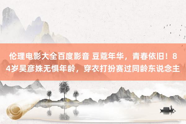 伦理电影大全百度影音 豆蔻年华，青春依旧！84岁吴彦姝无惧年龄，穿衣打扮赛过同龄东说念主