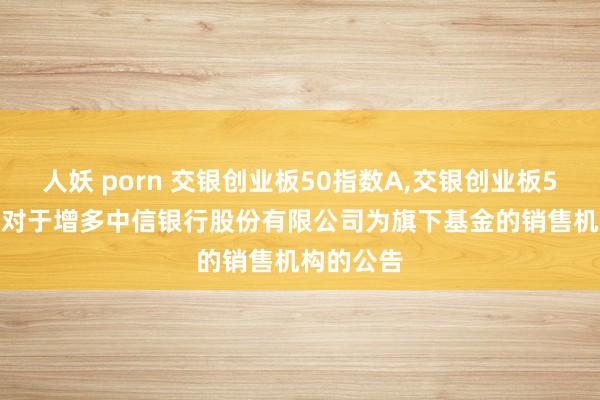 人妖 porn 交银创业板50指数A,交银创业板50指数C: 对于增多中信银行股份有限公司为旗下基金的销售机构的公告