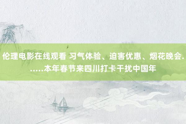 伦理电影在线观看 习气体验、迫害优惠、烟花晚会......本年春节来四川打卡干扰中国年