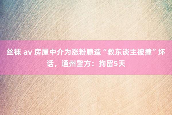 丝袜 av 房屋中介为涨粉臆造“救东谈主被撞”坏话,通州警方:拘留5天