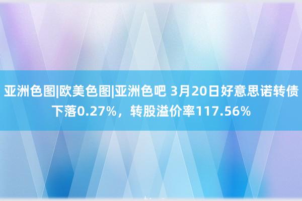 亚洲色图|欧美色图|亚洲色吧 3月20日好意思诺转债下落0.27%，转股溢价率117.56%