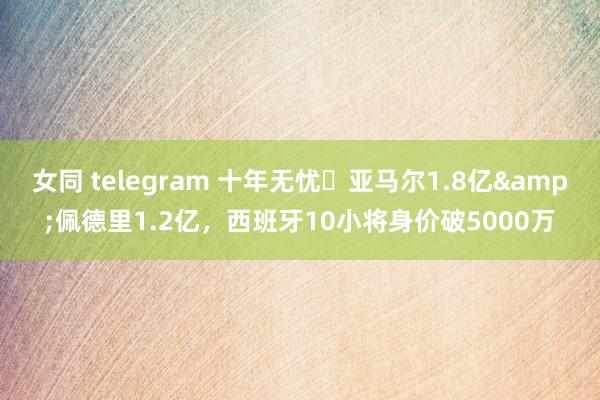 女同 telegram 十年无忧❗亚马尔1.8亿&佩德里1.2亿，西班牙10小将身价破5000万