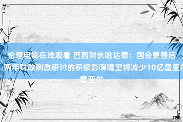 伦理电影在线观看 巴西财长哈达德：国会更替后，两年财政刺激研讨的积极影响瞻望将减少10亿雷亚尔