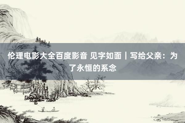 伦理电影大全百度影音 见字如面｜写给父亲：为了永恒的系念