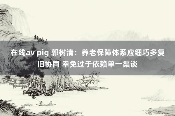 在线av pig 郭树清：养老保障体系应细巧多复旧协同 幸免过于依赖单一渠谈