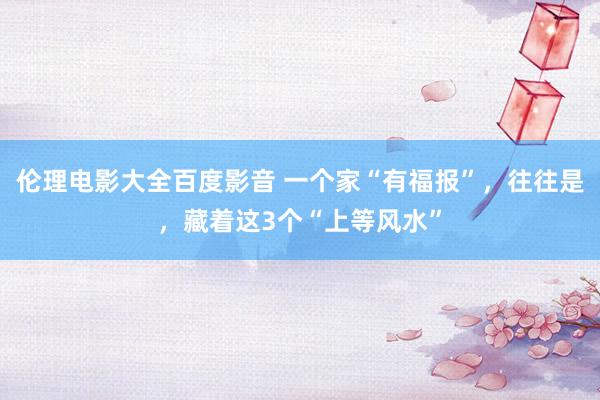 伦理电影大全百度影音 一个家“有福报”，往往是，藏着这3个“上等风水”