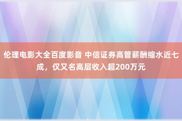 伦理电影大全百度影音 中信证券高管薪酬缩水近七成，仅又名高层收入超200万元