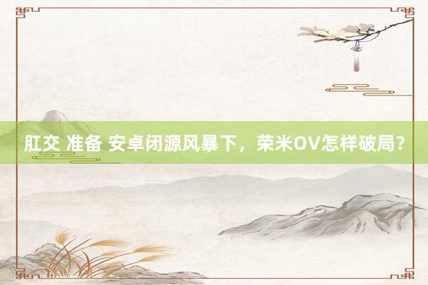 肛交 准备 安卓闭源风暴下，荣米OV怎样破局？