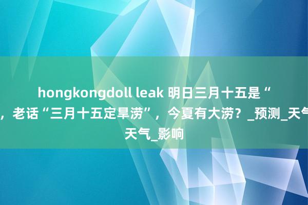 hongkongdoll leak 明日三月十五是“凶日”，老话“三月十五定旱涝”，今夏有大涝？_预测_天气_影响