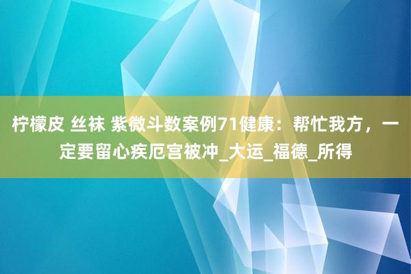 柠檬皮 丝袜 紫微斗数案例71健康：帮忙我方，一定要留心疾厄宫被冲_大运_福德_所得