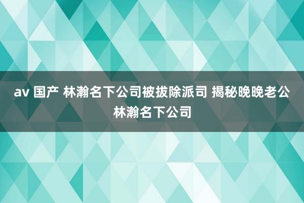 av 国产 林瀚名下公司被拔除派司 揭秘晚晚老公林瀚名下公司