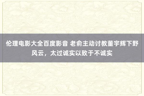 伦理电影大全百度影音 老俞主动讨教董宇辉下野风云，太过诚实以致于不诚实