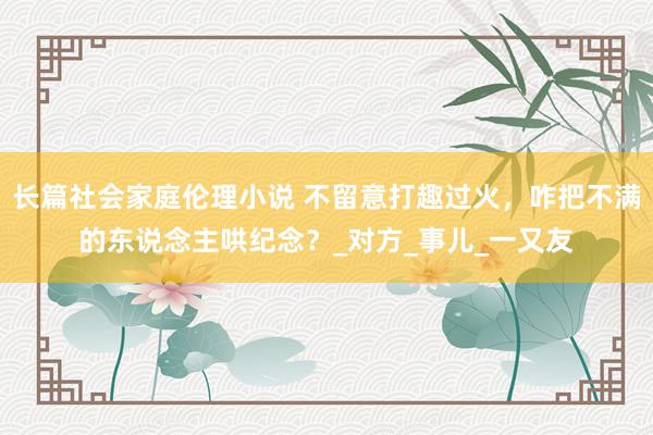 长篇社会家庭伦理小说 不留意打趣过火，咋把不满的东说念主哄纪念？_对方_事儿_一又友