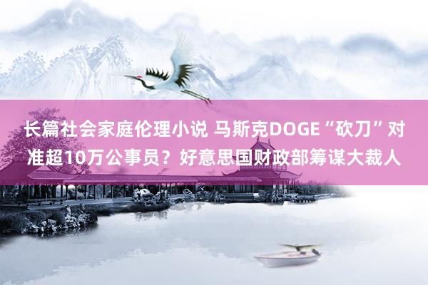 长篇社会家庭伦理小说 马斯克DOGE“砍刀”对准超10万公事员？好意思国财政部筹谋大裁人