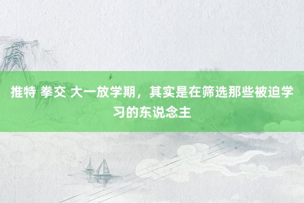 推特 拳交 大一放学期,其实是在筛选那些被迫学习的东说念主