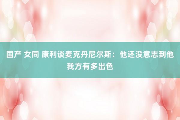 国产 女同 康利谈麦克丹尼尔斯：他还没意志到他我方有多出色