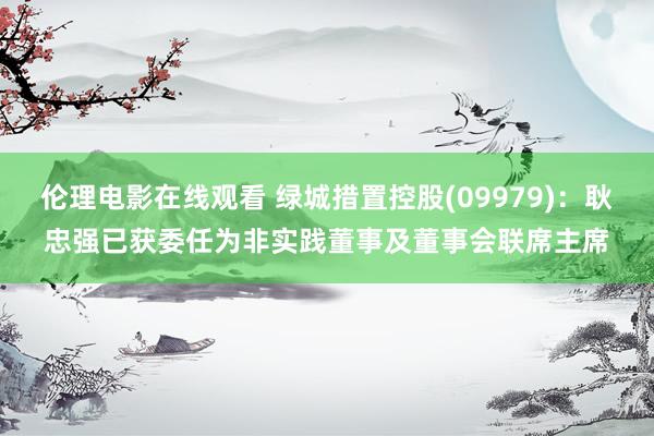 伦理电影在线观看 绿城措置控股(09979)：耿忠强已获委任为非实践董事及董事会联席主席