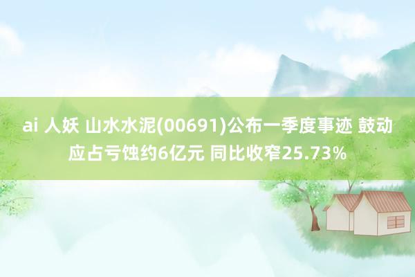 ai 人妖 山水水泥(00691)公布一季度事迹 鼓动应占亏蚀约6亿元 同比收窄25.73%