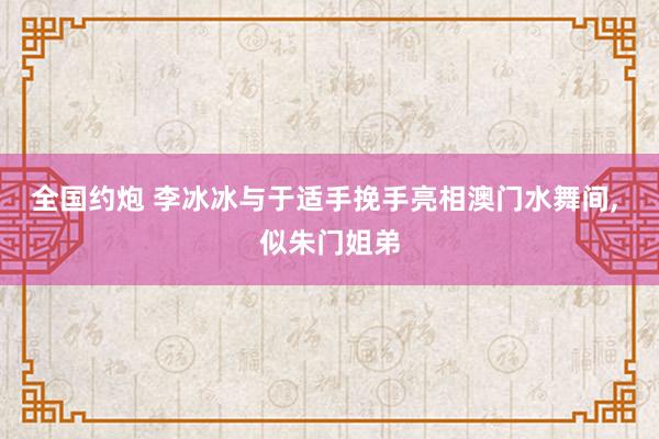 全国约炮 李冰冰与于适手挽手亮相澳门水舞间， 似朱门姐弟
