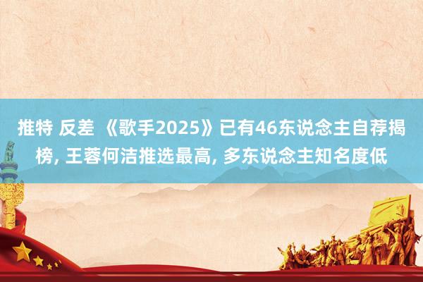 推特 反差 《歌手2025》已有46东说念主自荐揭榜， 王蓉何洁推选最高， 多东说念主知名度低