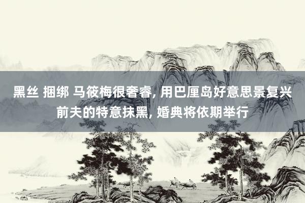 黑丝 捆绑 马筱梅很奢睿， 用巴厘岛好意思景复兴前夫的特意抹黑， 婚典将依期举行