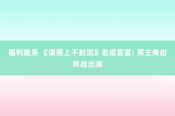 福利姬系 《谍报上不封顶》老成官宣: 男主角由肖战出演