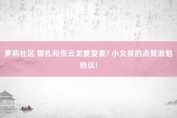 萝莉社区 娜扎和张云龙要娶妻? 小女孩的点赞激勉热议!